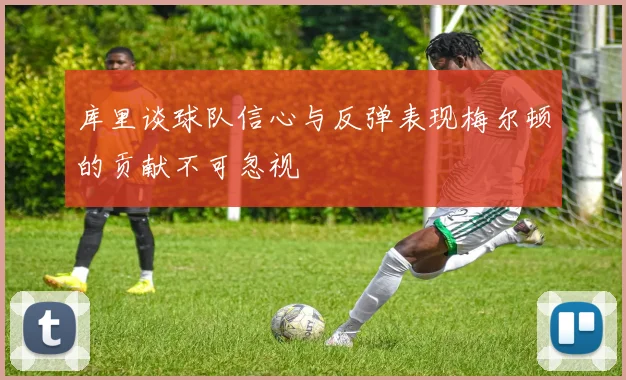 库里谈球队信心与反弹表现梅尔顿的贡献不可忽视