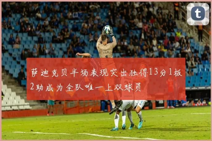 萨迪克贝半场表现突出独得13分1板2助成为全队唯一上双球员