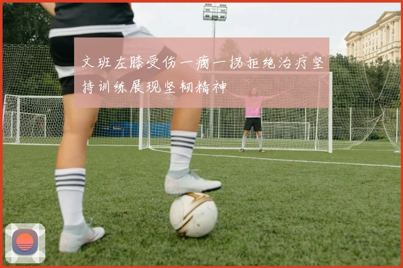 文班左膝受伤一瘸一拐拒绝治疗坚持训练展现坚韧精神