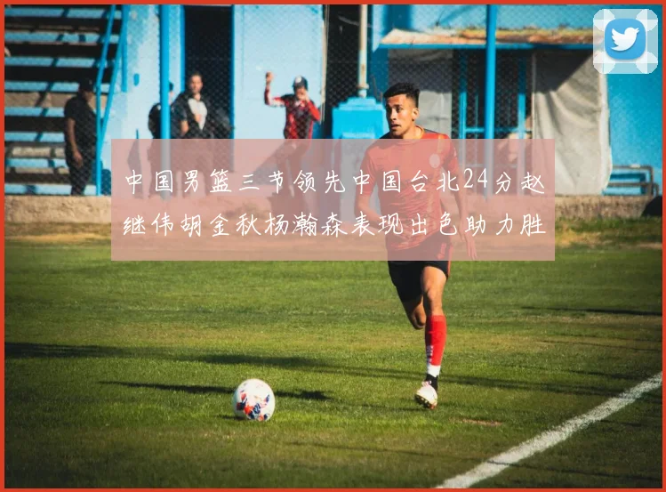 中国男篮三节领先中国台北24分赵继伟胡金秋杨瀚森表现出色助力胜利