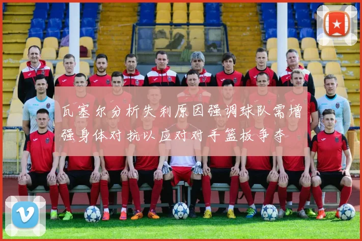 瓦塞尔分析失利原因强调球队需增强身体对抗以应对对手篮板争夺