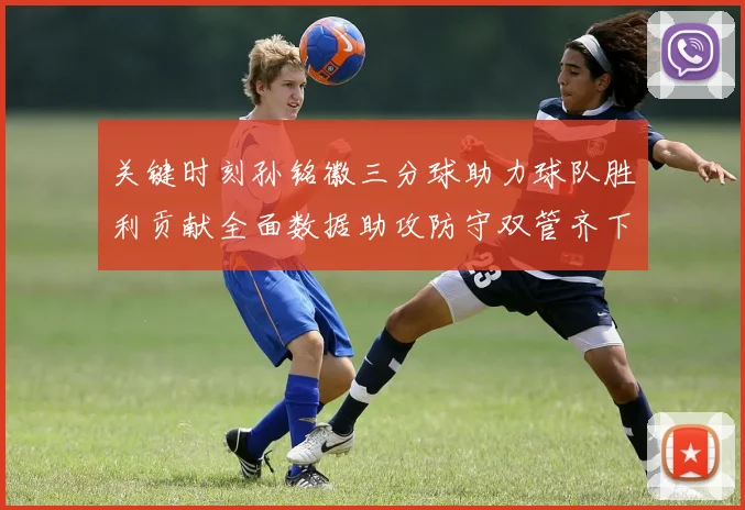 关键时刻孙铭徽三分球助力球队胜利贡献全面数据助攻防守双管齐下