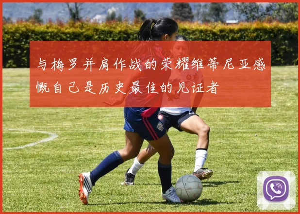 与梅罗并肩作战的荣耀维蒂尼亚感慨自己是历史最佳的见证者