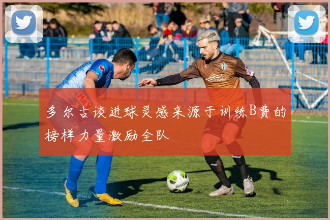 多尔古谈进球灵感来源于训练B费的榜样力量激励全队