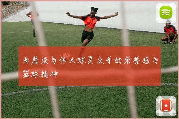 老詹谈与伟大球员交手的荣誉感与篮球精神