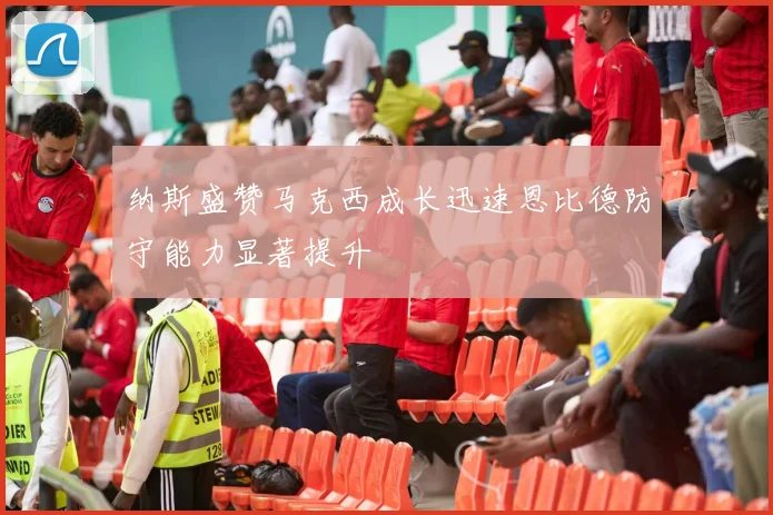 纳斯盛赞马克西成长迅速恩比德防守能力显著提升