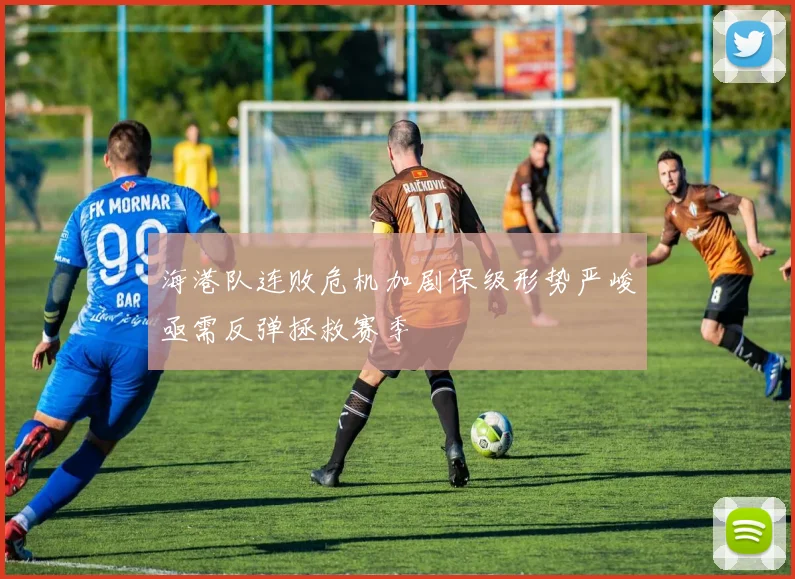 海港队连败危机加剧保级形势严峻亟需反弹拯救赛季