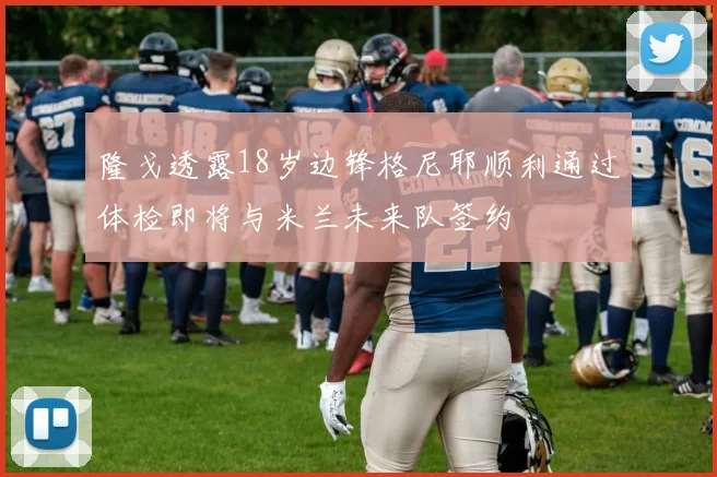隆戈透露18岁边锋格尼耶顺利通过体检即将与米兰未来队签约