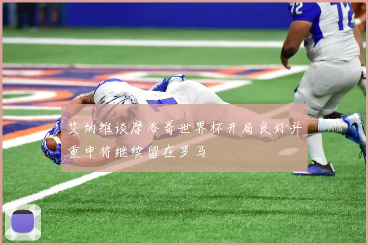 艾纳维谈摩洛哥世界杯开局良好并重申将继续留在罗马
