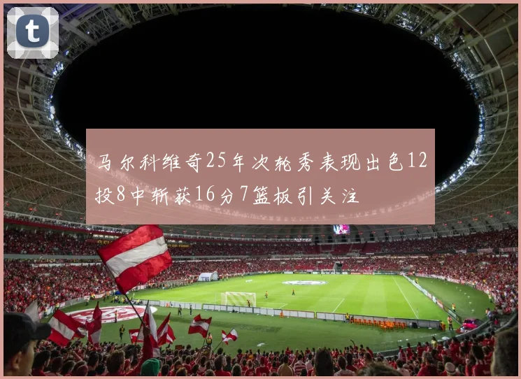 马尔科维奇25年次轮秀表现出色12投8中斩获16分7篮板引关注