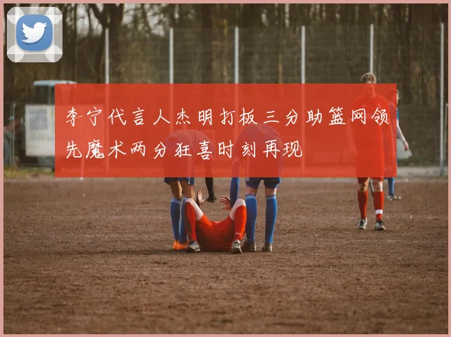 李宁代言人杰明打板三分助篮网领先魔术两分狂喜时刻再现