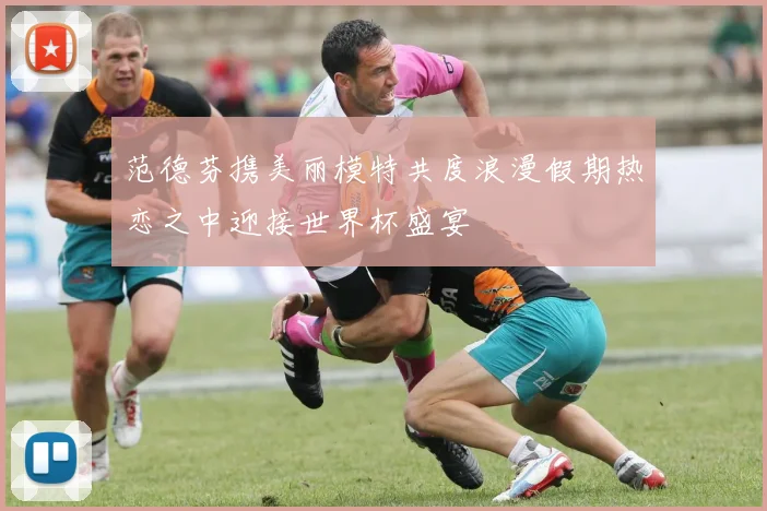 范德芬携美丽模特共度浪漫假期热恋之中迎接世界杯盛宴