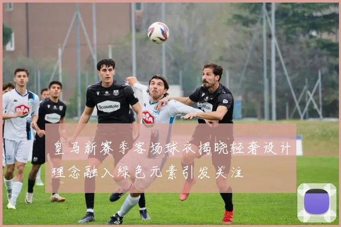 皇马新赛季客场球衣揭晓轻奢设计理念融入绿色元素引发关注