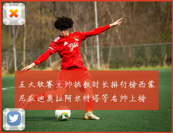 五大联赛主帅执教时长排行榜西蒙尼瓜迪奥拉阿尔特塔等名帅上榜