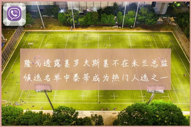 隆戈透露基罗夫斯基不在米兰总监候选名单中泰蒂成为热门人选之一