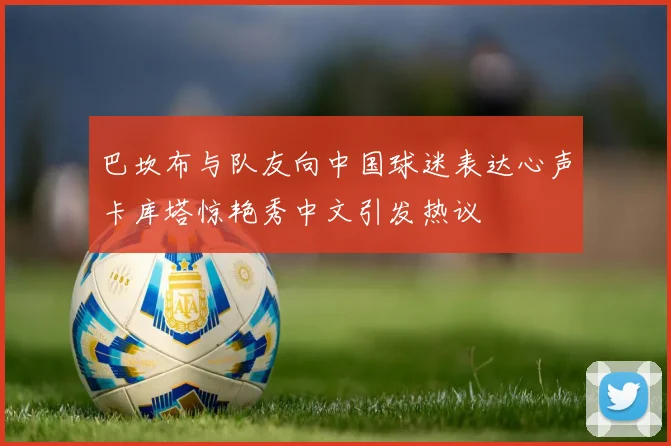 巴坎布与队友向中国球迷表达心声卡库塔惊艳秀中文引发热议