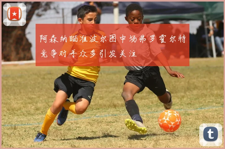 阿森纳瞄准波尔图中场弗罗霍尔特竞争对手众多引发关注