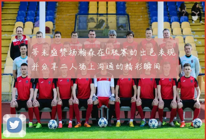 蒂米盛赞杨瀚森在G联赛的出色表现并分享二人场上沟通的精彩瞬间