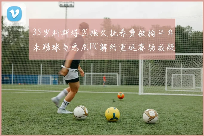 35岁科斯塔因拖欠抚养费被拘半年未踢球与悉尼FC解约重返赛场成疑