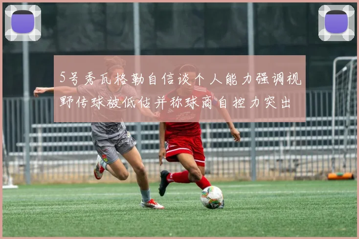 5号秀瓦格勒自信谈个人能力强调视野传球被低估并称球商自控力突出