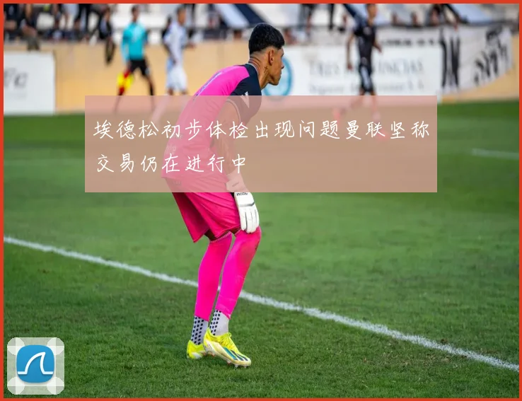 埃德松初步体检出现问题曼联坚称交易仍在进行中