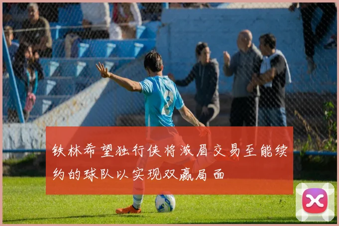 铁林希望独行侠将浓眉交易至能续约的球队以实现双赢局面
