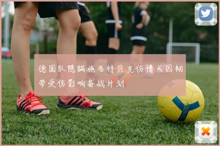 德国队隐瞒施洛特贝克伤情或因韧带受伤影响备战计划