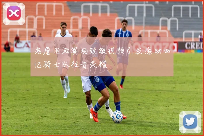 老詹泪洒赛场致敬视频引发感动回忆骑士队往昔荣耀