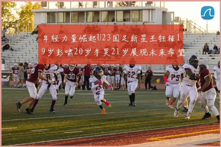 年轻力量崛起U23国足新星王钰栋19岁彭啸20岁李昊21岁展现未来希望