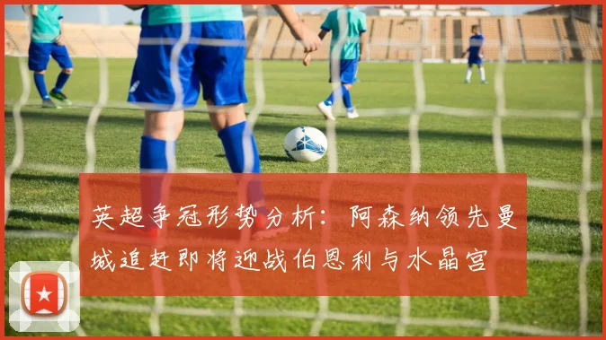 英超争冠形势分析：阿森纳领先曼城追赶即将迎战伯恩利与水晶宫