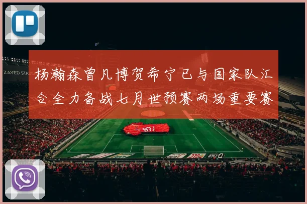 杨瀚森曾凡博贺希宁已与国家队汇合全力备战七月世预赛两场重要赛事